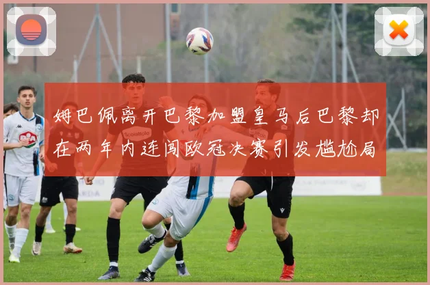 姆巴佩离开巴黎加盟皇马后巴黎却在两年内连闯欧冠决赛引发尴尬局面