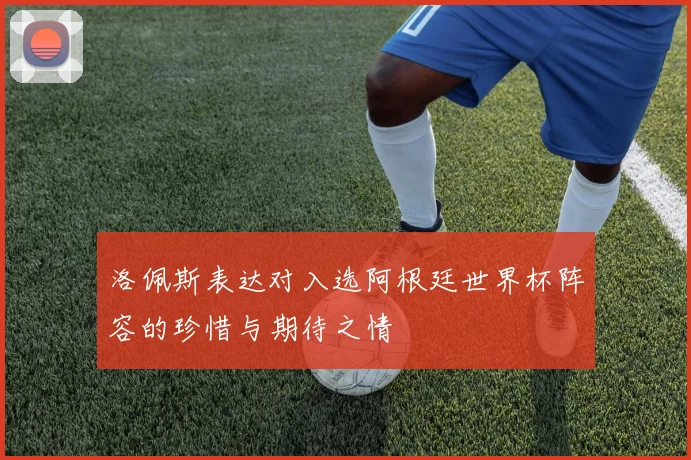 洛佩斯表达对入选阿根廷世界杯阵容的珍惜与期待之情