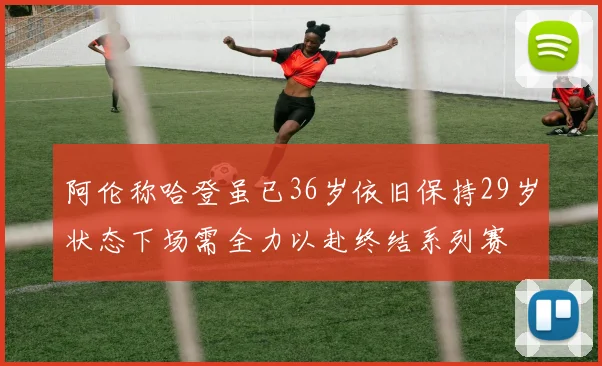 阿伦称哈登虽已36岁依旧保持29岁状态下场需全力以赴终结系列赛