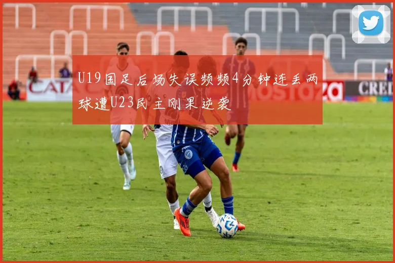 U19国足后场失误频频4分钟连丢两球遭U23民主刚果逆袭