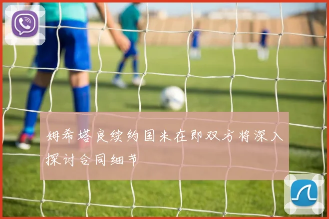 姆希塔良续约国米在即双方将深入探讨合同细节