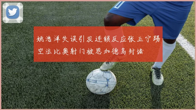 姚浩洋失误引发连锁反应张玉宁踢空法比奥射门被恩加德乌封堵