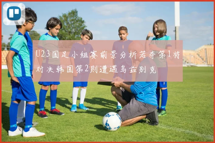 U23国足小组赛前景分析若夺第1将对决韩国第2则遭遇乌兹别克