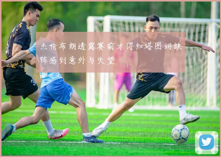 杰伦布朗透露赛前才得知塔图姆缺阵感到意外与失望