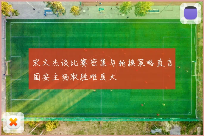宋文杰谈比赛密集与轮换策略直言国安主场取胜难度大